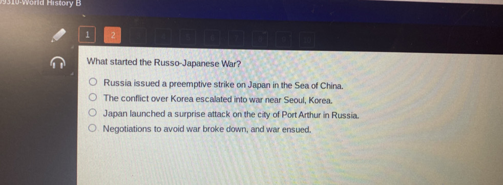 9310-World History B
1 2
0
What started the Russo-Japanese War?
Russia issued a preemptive strike on Japan in the Sea of China.
The conflict over Korea escalated into war near Seoul, Korea.
Japan launched a surprise attack on the city of Port Arthur in Russia.
Negotiations to avoid war broke down, and war ensued.