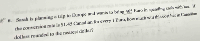 Sarah is planning a trip to Europe and wants to bring 465 Euro in spending cash with her. If 
the conversion rate is $1.45 Canadian for every 1 Euro, how much will this cost her in Canadian 
dollars rounded to the nearest dollar?