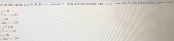 em of inequalities can Ms. Robinson use to find a , the number of chairs with arms, and w , the number of chairs without arms, that she can buy?
≥ 100
70w≤ 7,500
≤ 100
-70w≥ 7,500
v≥ 7,500
-70w≤ 100
x≤ 100
+70w≤ 7,500