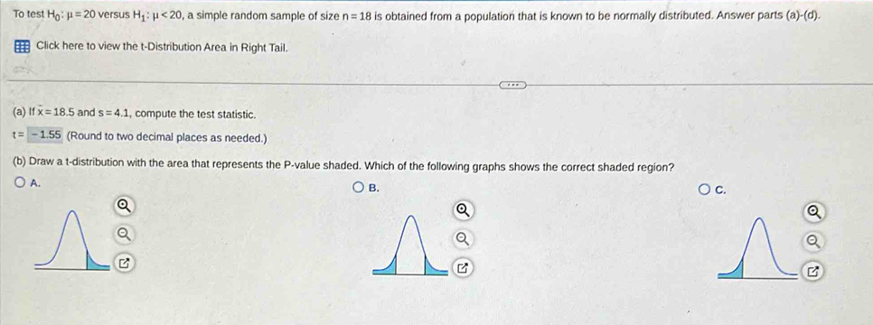 To test H_0:mu =20 versus H_1:mu <20</tex> , a simple random sample of size n=18 is obtained from a population that is known to be normally distributed. Answer parts (a)-(d).
= Click here to view the t-Distribution Area in Right Tail.
(a) If overline x=18.5 and s=4.1 , compute the test statistic.
t=-1.55 (Round to two decimal places as needed.)
(b) Draw a t-distribution with the area that represents the P -value shaded. Which of the following graphs shows the correct shaded region?
A.
B.
C.
B