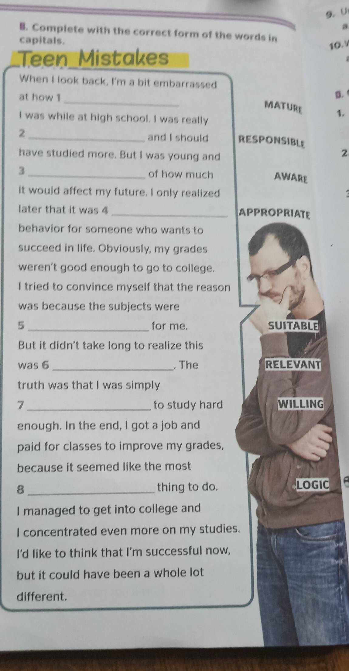 a 
B. Complete with the correct form of the words in 
capitals. 
10. 
Teen Mistakes 
When I look back, I'm a bit embarrassed 
at how 1_ 
D. 
MATURE 1. 
I was while at high school. I was really 
2 
_and I should RESPONSIBLE 
have studied more. But I was young and
2
_3 
of how much 
AWARE 
it would affect my future. I only realized 
later that it was 4
_APPROPRIATE 
behavior for someone who wants to 
succeed in life. Obviously, my grades 
weren't good enough to go to college. 
I tried to convince myself that the reason 
was because the subjects were 
5 _for me. SUITABLE 
But it didn't take long to realize this 
was 6 _. The RELEVANT 
truth was that I was simply 
7 _to study hard WILLING 
enough. In the end, I got a job and 
paid for classes to improve my grades, 
because it seemed like the most 
8 _thing to do. LOGIC 
I managed to get into college and 
I concentrated even more on my studies. 
I'd like to think that I'm successful now, 
but it could have been a whole lot 
different.