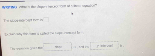 WRITING What is the slope-intercept form of a linear equation? 
The slope-intercept form is □ 
Explain why this form is called the slope-intercept form. 
The equation gives the slope m , and the y -intercept b .