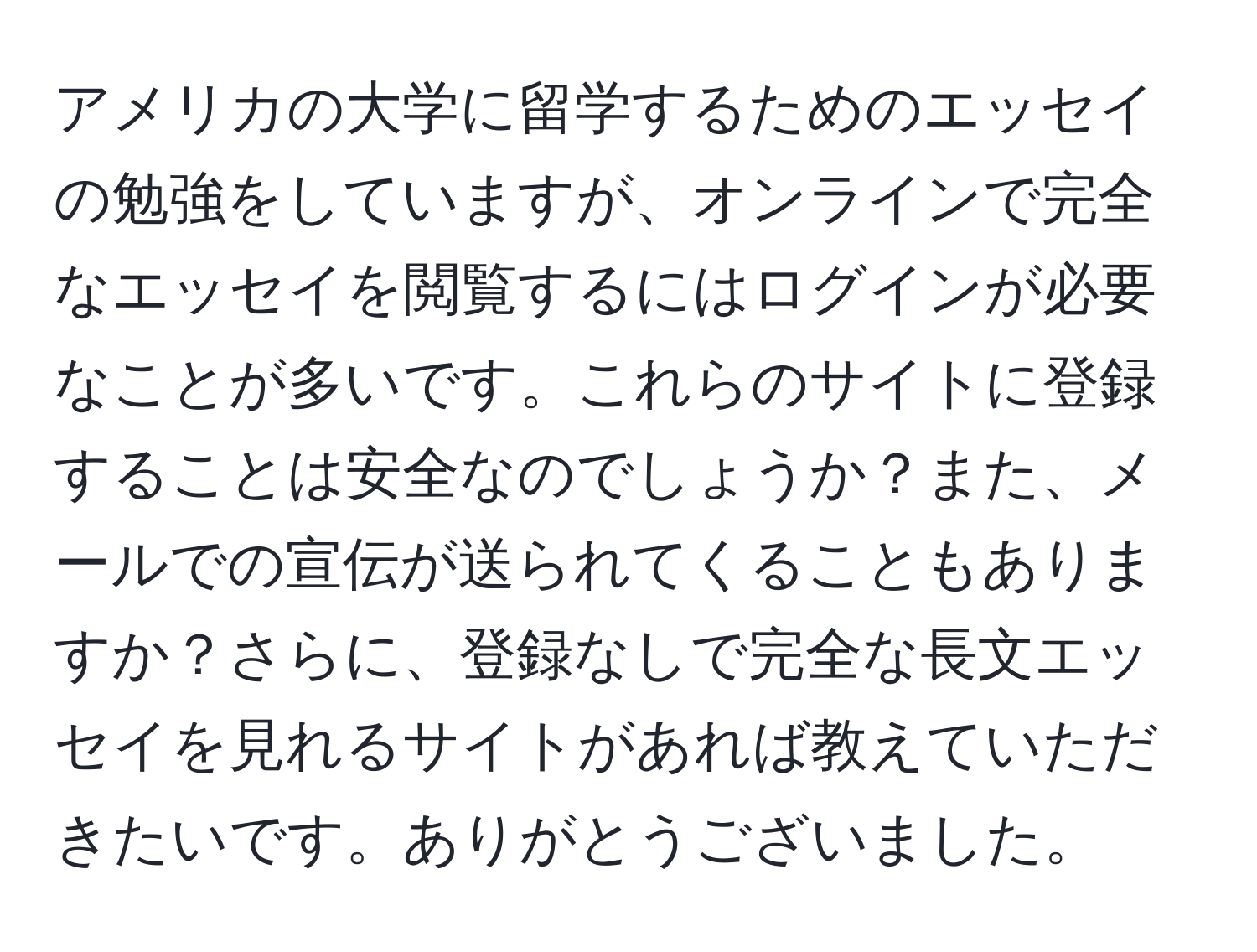 アメリカの大学に留学するためのエッセイの勉強をしていますが、オンラインで完全なエッセイを閲覧するにはログインが必要なことが多いです。これらのサイトに登録することは安全なのでしょうか？また、メールでの宣伝が送られてくることもありますか？さらに、登録なしで完全な長文エッセイを見れるサイトがあれば教えていただきたいです。ありがとうございました。