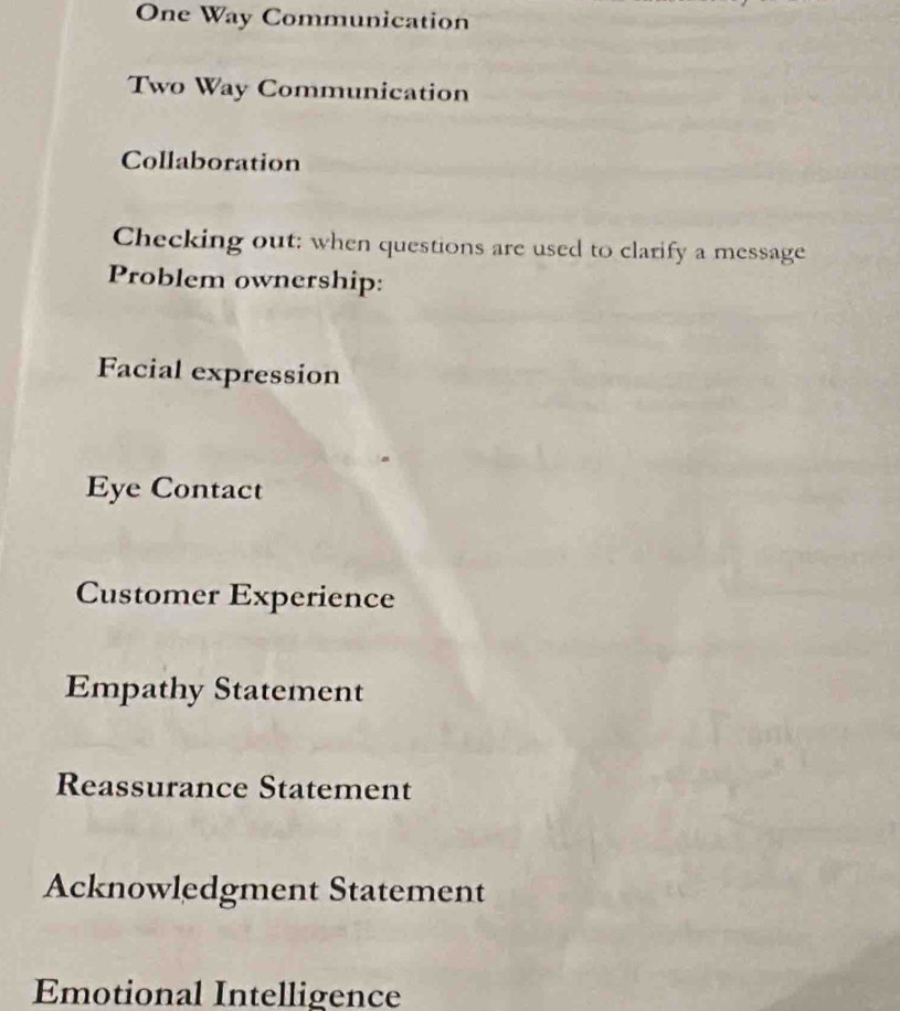 One Way Communication
Two Way Communication
Collaboration
Checking out: when questions are used to clarify a message
Problem ownership:
Facial expression
Eye Contact
Customer Experience
Empathy Statement
Reassurance Statement
Acknowledgment Statement
Emotional Intelligence