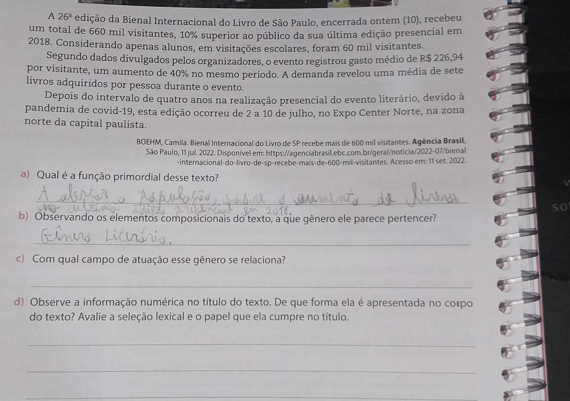 A 26^a edição da Bienal Internacional do Livro de São Paulo, encerrada ontem (10), recebeu 
um total de 660 mil visitantes, 10% superior ao público da sua última edição presencial em 
2018. Considerando apenas alunos, em visitações escolares, foram 60 mil visitantes 
Segundo dados divulgados pelos organizadores, o evento registrou gasto médio de R$ 226,94
por visitante, um aumento de 40% no mesmo período. A demanda revelou uma média de sete 
livros adquiridos por pessoa durante o evento. 
Depois do intervalo de quatro anos na realização presencial do evento literário, devido à 
pandemia de covid-19, esta edição ocorreu de 2 a 10 de julho, no Expo Center Norte, na zona 
norte da capital paulista. 
BOEHM, Camila. Bienal Internacional do Livro de SP recebe mais de 600 mil visitantes. Agência Brasil, 
São Paulo, 11 jul. 2022. Disponível em: https://agenciabrasil.ebc.com.br/geral/noticia/2022-07/bienal 
-internacional-do-livro-de-sp-recebe-mais-de -600 -mil-visitantes. Acesso em: 11 set. 2022. 
a) Qual é a função primordial desse texto? 
_ 
so 
b) Observando os elementos composicionais do texto, a que gênero ele parece pertencer? 
_ 
c) Com qual campo de atuação esse gênero se relaciona? 
_ 
d) Observe a informação numérica no título do texto. De que forma ela é apresentada no compo 
do texto? Avalie a seleção lexical e o papel que ela cumpre no título. 
_ 
_ 
_