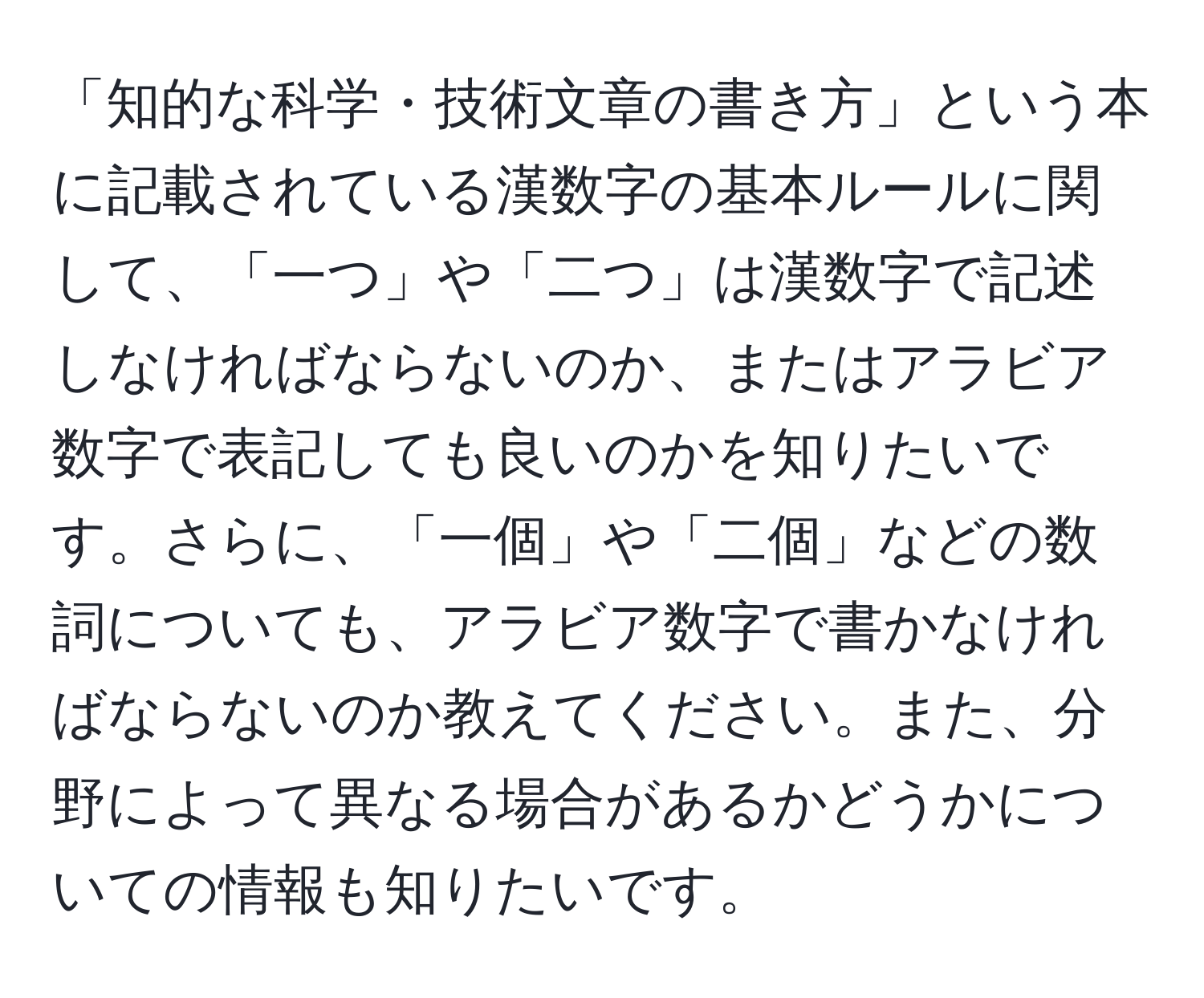 「知的な科学・技術文章の書き方」という本に記載されている漢数字の基本ルールに関して、「一つ」や「二つ」は漢数字で記述しなければならないのか、またはアラビア数字で表記しても良いのかを知りたいです。さらに、「一個」や「二個」などの数詞についても、アラビア数字で書かなければならないのか教えてください。また、分野によって異なる場合があるかどうかについての情報も知りたいです。