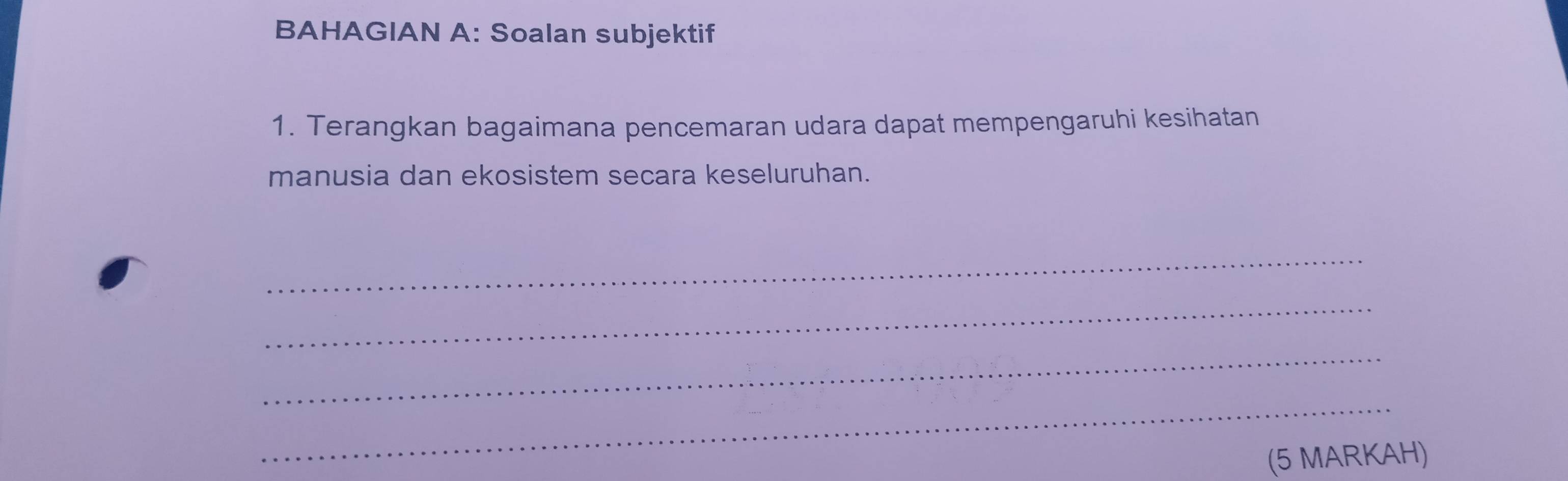 BAHAGIAN A: Soalan subjektif 
1. Terangkan bagaimana pencemaran udara dapat mempengaruhi kesihatan 
manusia dan ekosistem secara keseluruhan. 
_ 
_ 
_ 
_ 
(5 MARKAH)