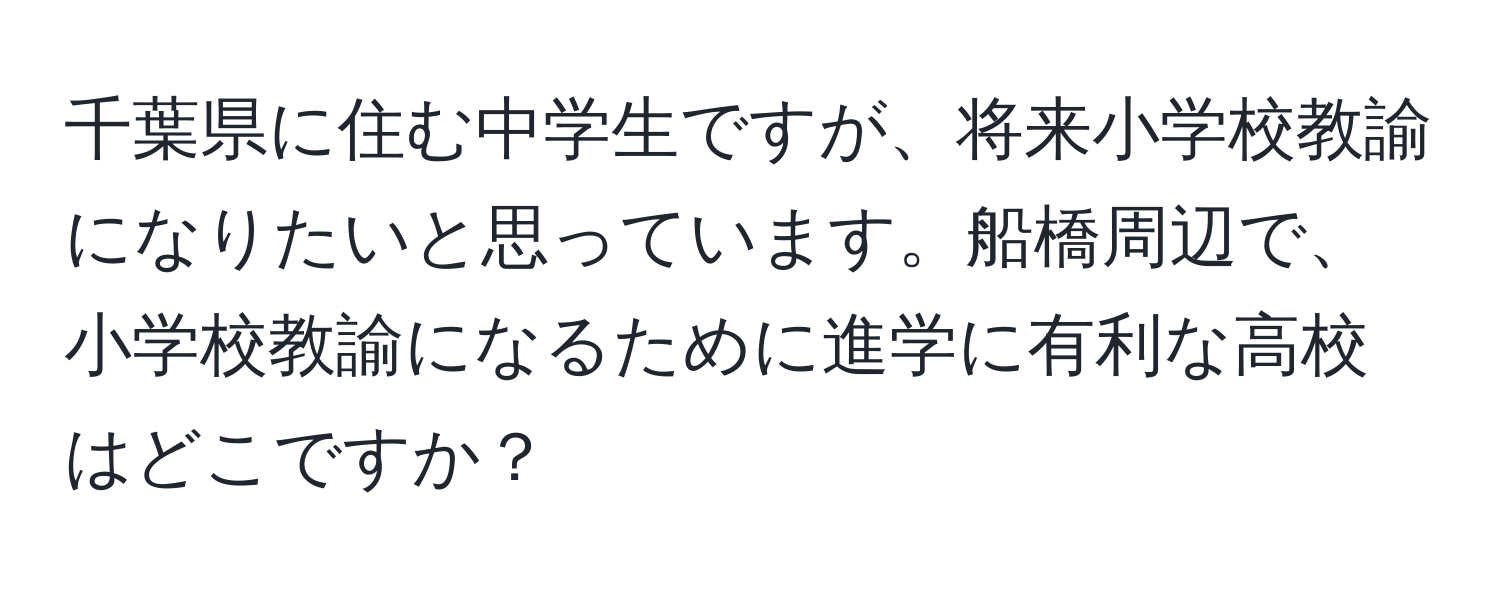 千葉県に住む中学生ですが、将来小学校教諭になりたいと思っています。船橋周辺で、小学校教諭になるために進学に有利な高校はどこですか？