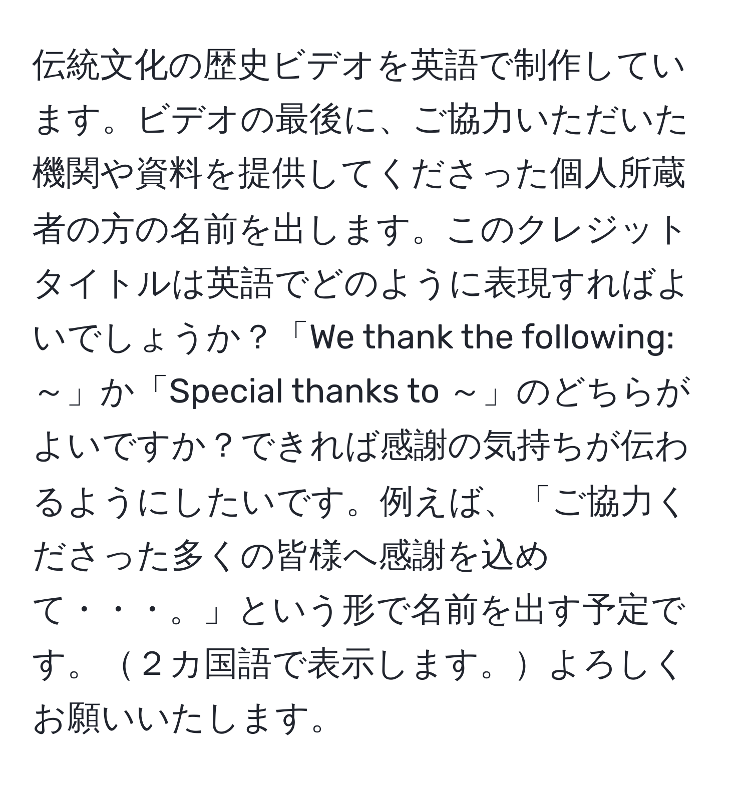 伝統文化の歴史ビデオを英語で制作しています。ビデオの最後に、ご協力いただいた機関や資料を提供してくださった個人所蔵者の方の名前を出します。このクレジットタイトルは英語でどのように表現すればよいでしょうか？「We thank the following: ～」か「Special thanks to ～」のどちらがよいですか？できれば感謝の気持ちが伝わるようにしたいです。例えば、「ご協力くださった多くの皆様へ感謝を込めて・・・。」という形で名前を出す予定です。２カ国語で表示します。よろしくお願いいたします。