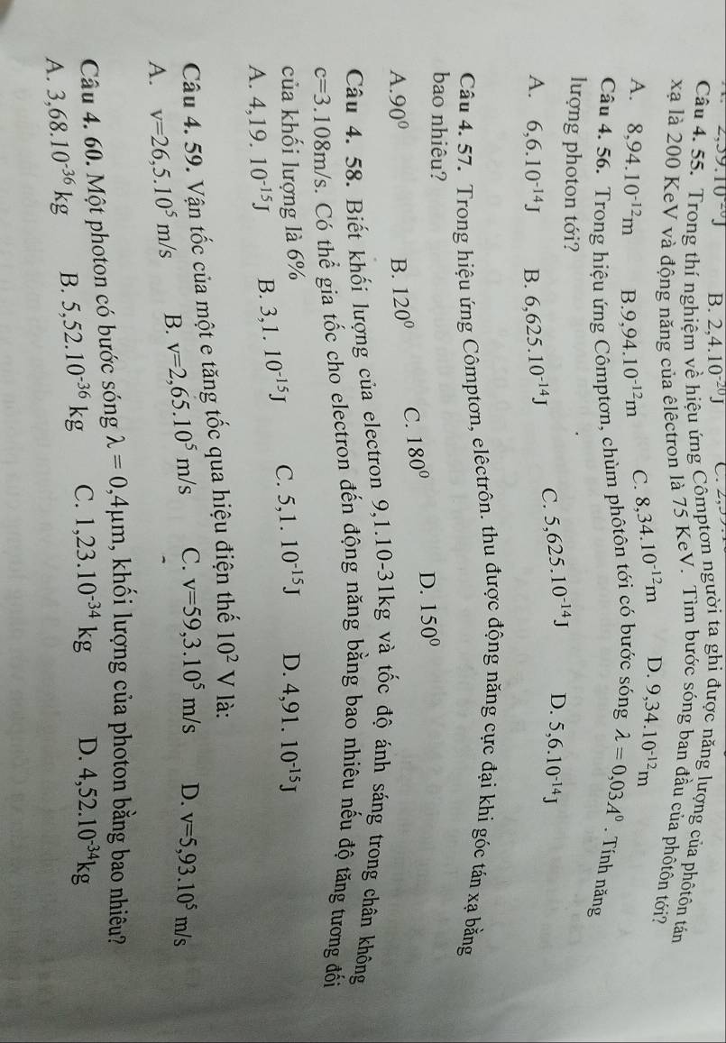 2,39.10^(20)J B. 2,4.10^(-20)J
Câu 4. 55. Trong thí nghiệm về hiệu ứng Cômptơn người ta ghi được năng lượng của phốtôn tán
xã là 200 KeV và động năng của êlêctron là 75 KeV. Tìm bước sóng ban đầu của phốtôn tới?
A. 8,94.10^(-12)m B. 9,94.10^(-12)m C. 8,34.10^(-12)m D. 9,34.10^(-12)m
Câu 4. 56. Trong hiệu ứng Cômptơn, chùm phôtôn tới có bước sóng lambda =0,03A^0. Tính năng
lượng photon tới? 5,6.10^(-14)J
C. 5,625.10^(-14)J D.
A. 6,6.10^(-14)J B. 6,625.10^(-14)J
Câu 4. 57. Trong hiệu ứng Cômptơn, elêctrôn. thu được động năng cực đại khi góc tán xạ bằng
bao nhiêu?
A. 90° B. 120° C. 180° D. 150°
Câu 4. 58. Biết khối lượng của electron 9,1.10-31kg và tốc độ ánh sáng trong chân không
c=3.108m/s. Có thể gia tốc cho electron đến động năng bằng bao nhiêu nếu độ tăng tương đối
của khối lượng là 6%
A. 4,19.10^(-15)J B. 3,1.10^(-15)J C. 5,1.10^(-15)J D. 4,91.10^(-15)J
Câu 4. 59. Vận tốc của một e tăng tốc qua hiệu điện thế 10^2V là:
A. v=26,5.10^5m/s B. v=2,65.10^5m/s C. v=59,3.10^5m/s D. v=5,93.10^5m/s
Câu 4. 60. Một photon có bước sóng lambda =0,4mu m , khối lượng của photon bằng bao nhiêu?
A. 3,68.10^(-36)kg B. 5,52.10^(-36)kg C. 1,23.10^(-34)kg D. 4,52.10^(-34)kg