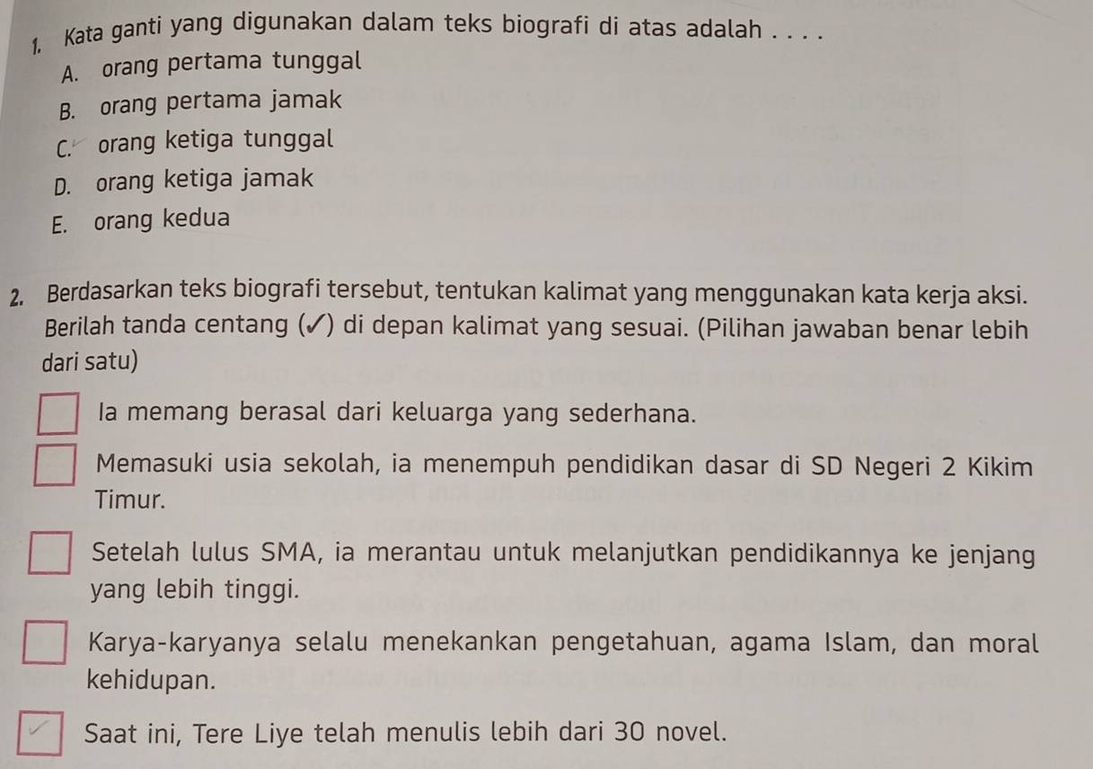 1, Kata ganti yang digunakan dalam teks biografi di atas adalah . . . .
A. orang pertama tunggal
B. orang pertama jamak
C. orang ketiga tunggal
D. orang ketiga jamak
E. orang kedua
2. Berdasarkan teks biografi tersebut, tentukan kalimat yang menggunakan kata kerja aksi.
Berilah tanda centang (✓) di depan kalimat yang sesuai. (Pilihan jawaban benar lebih
dari satu)
Ia memang berasal dari keluarga yang sederhana.
Memasuki usia sekolah, ia menempuh pendidikan dasar di SD Negeri 2 Kikim
Timur.
Setelah lulus SMA, ia merantau untuk melanjutkan pendidikannya ke jenjang
yang lebih tinggi.
Karya-karyanya selalu menekankan pengetahuan, agama Islam, dan moral
kehidupan.
Saat ini, Tere Liye telah menulis lebih dari 30 novel.