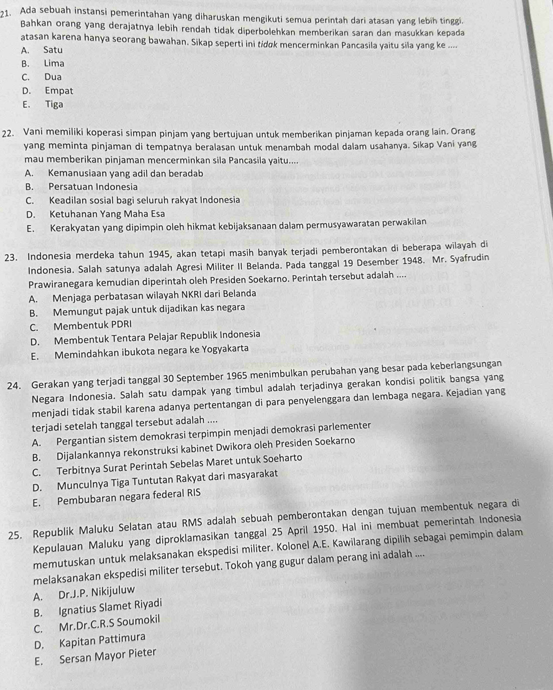 Ada sebuah instansi pemerintahan yang diharuskan mengikuti semua perintah dari atasan yang lebih tinggi.
Bahkan orang yang derajatnya lebih rendah tidak diperbolehkan memberikan saran dan masukkan kepada
atasan karena hanya seorang bawahan. Sikap seperti ini tidαk mencerminkan Pancasila yaitu sila yang ke ....
A. Satu
B. Lima
C. Dua
D. Empat
E. Tiga
22. Vani memiliki koperasi simpan pinjam yang bertujuan untuk memberikan pinjaman kepada orang lain. Orang
yang meminta pinjaman di tempatnya beralasan untuk menambah modal dalam usahanya. Sikap Vani yang
mau memberikan pinjaman mencerminkan sila Pancasila yaitu....
A. Kemanusiaan yang adil dan beradab
B. Persatuan Indonesia
C. Keadilan sosial bagi seluruh rakyat Indonesia
D. Ketuhanan Yang Maha Esa
E. Kerakyatan yang dipimpin oleh hikmat kebijaksanaan dalam permusyawaratan perwakilan
23. Indonesia merdeka tahun 1945, akan tetapi masih banyak terjadi pemberontakan di beberapa wilayah di
Indonesia. Salah satunya adalah Agresi Militer II Belanda. Pada tanggal 19 Desember 1948. Mr. Syafrudin
Prawiranegara kemudian diperintah oleh Presiden Soekarno. Perintah tersebut adalah ....
A. Menjaga perbatasan wilayah NKRI dari Belanda
B. Memungut pajak untuk dijadikan kas negara
C. Membentuk PDRI
D. Membentuk Tentara Pelajar Republik Indonesia
E. Memindahkan ibukota negara ke Yogyakarta
24. Gerakan yang terjadi tanggal 30 September 1965 menimbulkan perubahan yang besar pada keberlangsungan
Negara Indonesia. Salah satu dampak yang timbul adalah terjadinya gerakan kondisi politik bangsa yang
menjadi tidak stabil karena adanya pertentangan di para penyelenggara dan lembaga negara. Kejadian yang
terjadi setelah tanggal tersebut adalah ....
A. Pergantian sistem demokrasi terpimpin menjadi demokrasi parlementer
B. Dijalankannya rekonstruksi kabinet Dwikora oleh Presiden Soekarno
C. Terbitnya Surat Perintah Sebelas Maret untuk Soeharto
D. Munculnya Tiga Tuntutan Rakyat dari masyarakat
E. Pembubaran negara federal RIS
25. Republik Maluku Selatan atau RMS adalah sebuah pemberontakan dengan tujuan membentuk negara di
Kepulauan Maluku yang diproklamasikan tanggal 25 April 1950. Hal ini membuat pemerintah Indonesia
memutuskan untuk melaksanakan ekspedisi militer. Kolonel A.E. Kawilarang dipilih sebagai pemimpin dalam
melaksanakan ekspedisi militer tersebut. Tokoh yang gugur dalam perang ini adalah ....
A. Dr.J.P. Nikijuluw
B. Ignatius Slamet Riyadi
C. Mr.Dr.C.R.S Soumokil
D. Kapitan Pattimura
E. Sersan Mayor Pieter