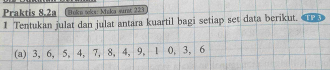 Praktis 8.2a Buku teks: Muka surat 223 
1 Tentukan julat dan julat antara kuartil bagi setiap set data berikut. 
(a) 3, 6, 5, 4, 7, 8, 4, 9, 1 0, 3, 6