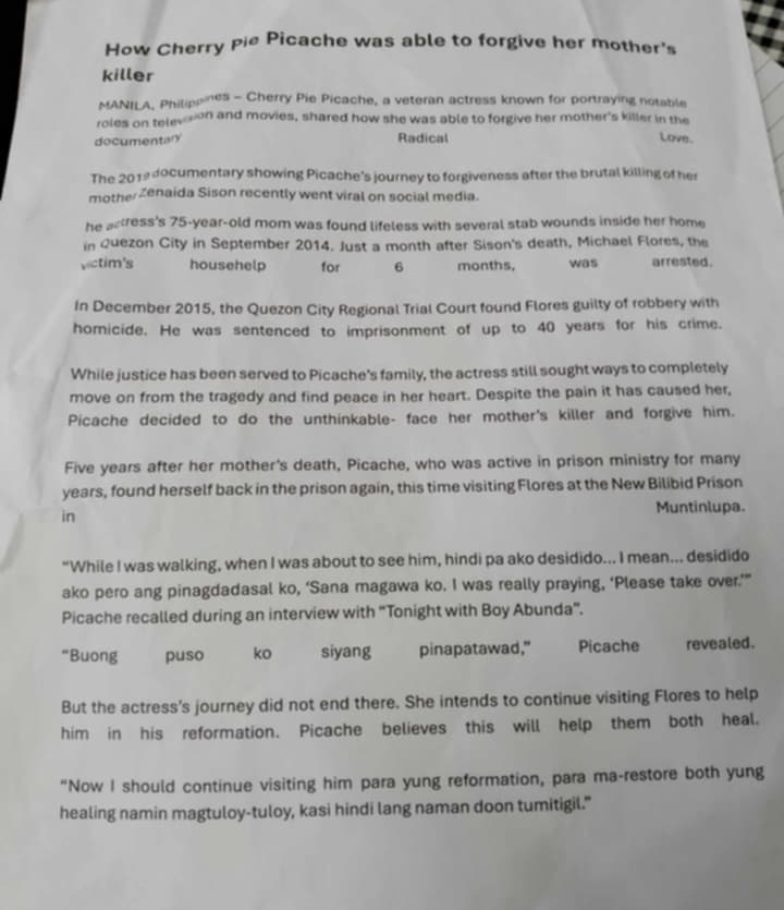 How Cherry Pie Picache was able to forgive her mother's 
killer 
MANILA, Philipoines - Cherry Pie Picache, a veteran actress known for portraying notable 
roles on televson and movies, shared how she was able to forgive her mother's killer in the 
documentary Radical Love 
The 2019 documentary showing Picache's journey to forgiveness after the brutal killing of her 
motherZenaida Sison recently went viral on social media. 
he actress's 75-year -old mom was found lifeless with several stab wounds inside her home 
in Quezon City in September 2014. Just a month after Sison's death, Michael Flores, the 
victim's househelp for 6 months, was arrested. 
In December 2015, the Quezon City Regional Trial Court found Flores guilty of robbery with 
homicide. He was sentenced to imprisonment of up to 40 years for his crime. 
While justice has been served to Picache's family, the actress still sought ways to completely 
move on from the tragedy and find peace in her heart. Despite the pain it has caused her, 
Picache decided to do the unthinkable- face her mother's killer and forgive him. 
Five years after her mother's death, Picache, who was active in prison ministry for many 
years, found herself back in the prison again, this time visiting Flores at the New Bilibid Prison 
in 
Muntinlupa. 
“While I was walking, when I was about to see him, hindi pa ako desidido... I mean... desidido 
ako pero ang pinagdadasal ko, ‘Sana magawa ko. I was really praying, ‘Please take over.’” 
Picache recalled during an interview with “Tonight with Boy Abunda”. 
“Buong puso ko siyang pinapatawad," Picache revealed. 
But the actress's journey did not end there. She intends to continue visiting Flores to help 
him in his reformation. Picache believes this will help them both heal. 
"Now I should continue visiting him para yung reformation, para ma-restore both yung 
healing namin magtuloy-tuloy, kasi hindi lang naman doon tumitigil."