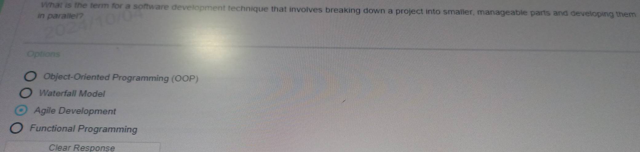 What is the term for a software development technique that involves breaking down a project into smaller, manageable parts and developing them
in parallel?
Options
Object-Oriented Programming (OOP)
Waterfall Model
Agile Development
Functional Programming
Clear Response