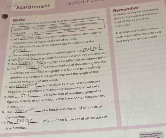 Assignment LESSON 3: ÜI 
Remember 
Write the term from the box that best completes each sentence. A relation is any set of ordered 
Write 
` a set of inputs and a set 
scatter plot output relation input vertical line test pairs or the mapping between 
of outputs. 
mappíng set domain range function 
1. A(n) is any set of ordered pairs or the mapping A relation is a function when 
and only one output value. 
2. The first coordinate of an ordered pair in a relation is the each input value maps to one 
between a set of inputs and a set of outputs. 
3. The second coordinate of an ordered pair is the 
_ 
4. A(n)_ maps each input to one and only one output. 
5. A(n) 
is a graph of a collection of ordered pairs. 
6. The __is a visual method of determining whether 
a relation represented as a graph is a function by visualizing 
whether any vertical lines would intersect the graph of the 
relation at more than one point. 
shows objects in two sets connected 
7. A(n) 
together to represent a relationship between the two sets. 
is a collection of numbers, geometric 
8. A(n)_ 
figures, letters, or other objects that have some characteristic 
in common. 
9. The_ of a function is the set of all inputs of 
the function. 
10. The_ of a function is the set of all outputs of 
the function. 
Visit lvehint.com/texas or use this QR cade if