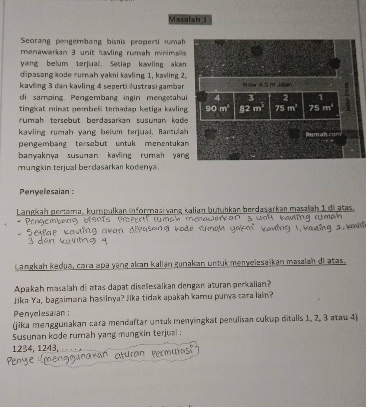 Masalah 1 
Seorang pengembang bisnis properti rumah 
menawarkan 3 unit kavling rumah minimalis 
yang belum terjual. Setiap kavling akan 
dipasang kode rumah yakni kavling 1, kavling 2, 
kavling 3 dan kavling 4 seperti ilustrasi gambar Row 4.5 m Jalan 
di samping. Pengembang ingin mengetahui 4 3 2 1 a 
tingkat minat pembeli terhadap ketiga kavling 90m^2 _ 82m^3 75m^2 75m^2
rumah tersebut berdasarkan susunan kode 
kavling rumah yang belum terjual. Bantulah 
Rumah.com 
pengembang tersebut untuk menentukan 
banyaknya susunan kavling rumah yang 
mungkin terjual berdasarkan kodenya. 
Penyelesaian : 
Langkah pertama, kumpulkan informasi yang kalian butuhkan berdasarkan masalah 1 di atas. 
Langkah kedua, cara apa yang akan kalian gunakan untuk menyelesaikan masalah di atas. 
Apakah masalah di atas dapat diselesaikan dengan aturan perkalian? 
Jika Ya, bagaimana hasilnya? Jika tidak apakah kamu punya cara lain? 
Penyelesaian : 
(jika menggunakan cara mendaftar untuk menyingkat penulisan cukup ditulis 1, 2, 3 atau 4) 
Susunan kode rumah yang mungkin terjual :
1234, 1243, .. . . ,