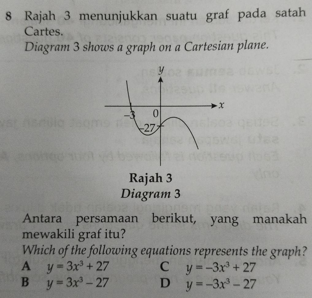 Rajah 3 menunjukkan suatu graf pada satah
Cartes.
Diagram 3 shows a graph on a Cartesian plane.
Rajah 3
Diagram 3
Antara persamaan berikut, yang manakah
mewakili graf itu?
Which of the following equations represents the graph?
A y=3x^3+27
C y=-3x^3+27
B y=3x^3-27
D y=-3x^3-27