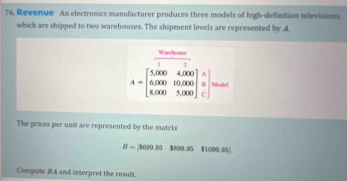 Revenue An electronics manufacturer produces three models of high-definition televisions 
which are shipped to two warehouses. The shipment levels are represented by A
 Warefore/1 
A=beginbmatrix 5,000&4,000 6,000&10,000 8,000&5,000endbmatrix Modiel 
The prices per unit are represented by the matrix
B=[$699.95$899.95$1099.95]. 
Compute BA and interpret the result.