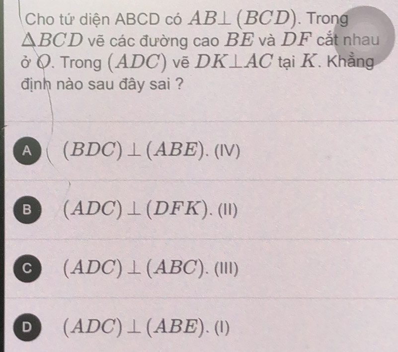 Cho tứ diện ABCD có AB⊥ ( BCI 0 . Trong
△ BCD vẽ các đường cao BE và DF cắt nhau
ở Q. Trong (ADC) ) vẽ DK⊥ AC tại K. Khẳng
định nào sau đây sai ?
A (BDC)⊥ (ABE).(IV)
B (ADC)⊥ (DFK).(II)
C (ADC)⊥ (ABC).(III)
D (ADC)⊥ (ABE).(l)