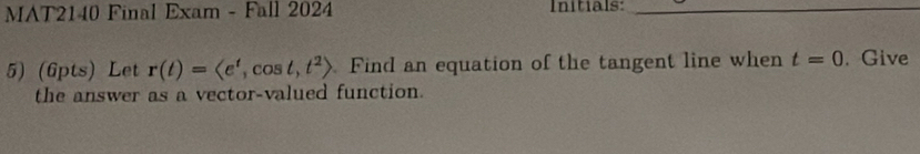 MAT2140 Final Exam - Fall 2024 Initials:_ 
5) (6pts) Let r(t)=langle e^t,cos t,t^2rangle. Find an equation of the tangent line when t=0. Give 
the answer as a vector-valued function.