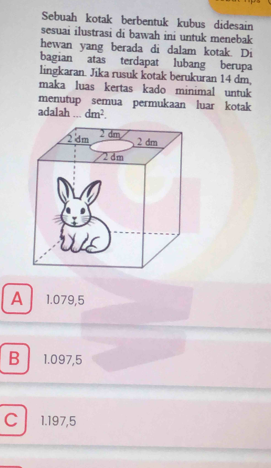 Sebuah kotak berbentuk kubus didesain
sesuai ilustrasi di bawah ini untuk menebak 
hewan yang berada di dalam kotak. Di
bagian atas terdapat lubang berupa
lingkaran. Jika rusuk kotak berukuran 14 dm,
maka luas kertas kado minimal untuk
menutup semua permukaan luar kotak
adalah dm^2.
A I ₹1.079,5
B 1.097,5
C 1.197,5