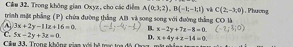 Trong không gian Oxyz, cho các điểm A(0;3;2), B(-1;-1;1) và C(2;-3;0). Phương
trình mặt phẳng (P) chứa đường thẳng AB và song song với đường thẳng CO là
A 3x+2y-11z+16=0.
B. x-2y+7z-8=0.
C. 5x-2y+3z=0.
D. x+4y+z-14=0. 
Câu 33. Trong không gian với hệ trục tọa độ Oxyz