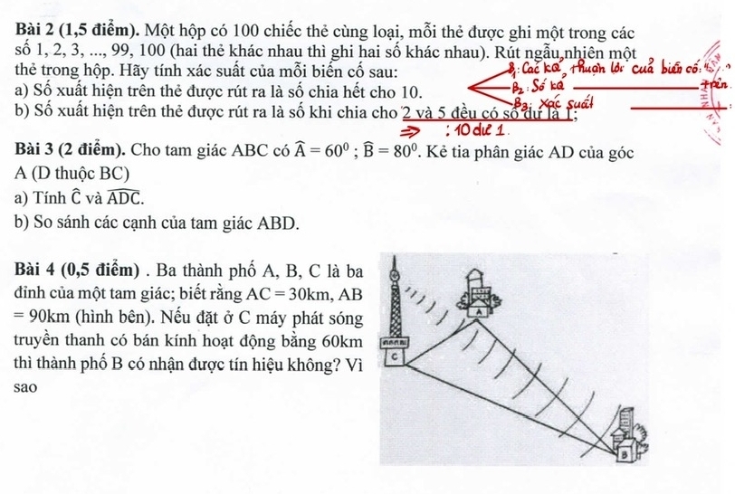 (1,5 điểm). Một hộp có 100 chiếc thẻ cùng loại, mỗi thẻ được ghi một trong các 
số 1, 2, 3, ..., 99, 100 (hai thẻ khác nhau thì ghi hai số khác nhau). Rút ngẫu nhiên một 
thẻ trong hộp. Hãy tính xác suất của mỗi biến cố sau: cố 
a) Số xuất hiện trên thẻ được rút ra là số chia hết cho 10. 
_ 
b) Số xuất hiện trên thẻ được rút ra là số khi chia cho 2 và 5 đều có số dự là 1;_ 
Bài 3 (2 điểm). Cho tam giác ABC có widehat A=60°; widehat B=80°. Kẻ tia phân giác AD của góc 
A (D thuộc BC) 
a) Tính widehat C và widehat ADC. 
b) So sánh các cạnh của tam giác ABD. 
Bài 4 (0,5 điểm) . Ba thành phố A, B, C là ba 
đỉnh của một tam giác; biết rằng AC=30km, AB
=90km (hình bên). Nếu đặt ở C máy phát sóng 
truyền thanh có bán kính hoạt động bằng 60km
thì thành phố B có nhận được tín hiệu không? Vì 
sao