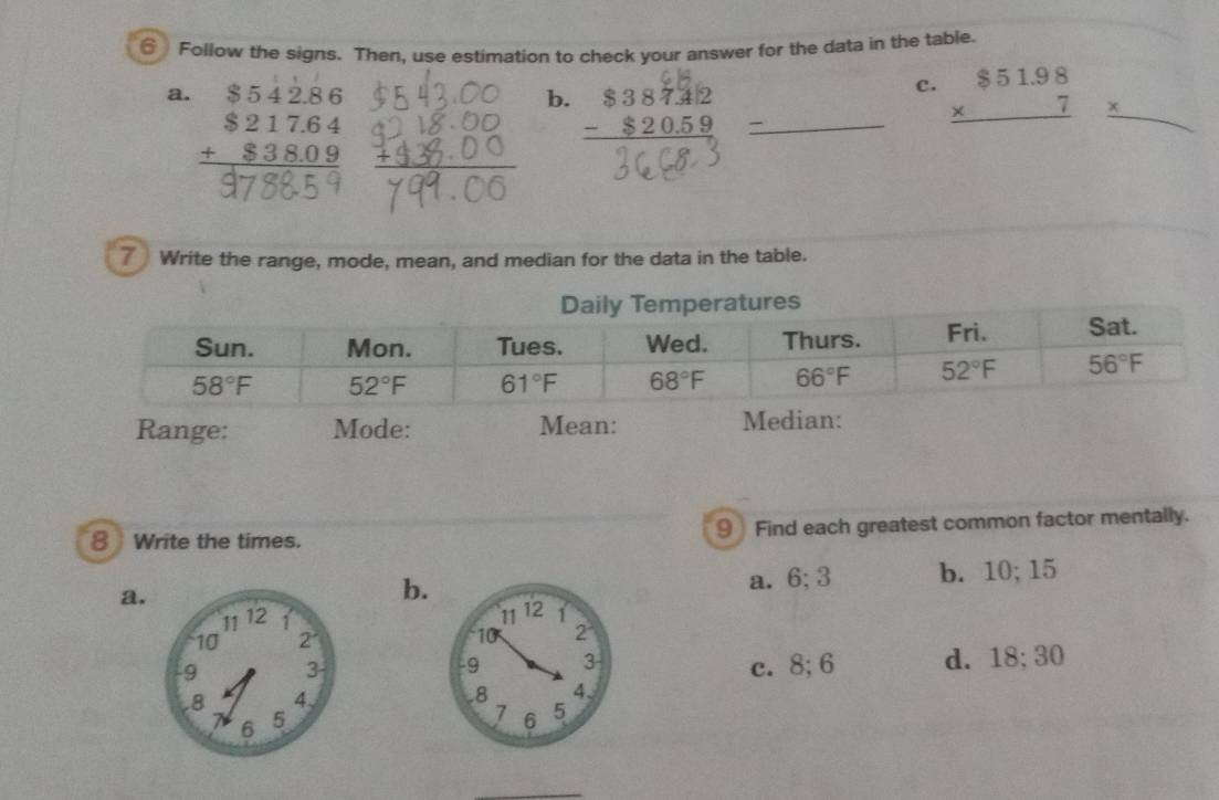 Follow the signs. Then, use estimation to check your answer for the data in the table.
a. beginarrayr $54286 $217.64 +838.09 hline endarray
b. beginarrayr $38742 -$20.59 hline endarray
c. beginarrayr $51.98 * 7 hline endarray _ * 
7 Write the range, mode, mean, and median for the data in the table.
Range: Mode: Mean: Median:
8 Write the times. 9 Find each greatest common factor mentally.
a.a. 6;3 b. 10; 15
b.

c. 8; 6 d. 18;30