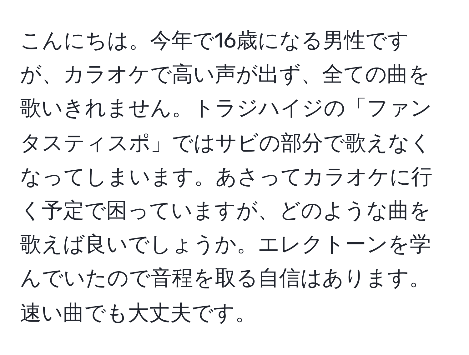 こんにちは。今年で16歳になる男性ですが、カラオケで高い声が出ず、全ての曲を歌いきれません。トラジハイジの「ファンタスティスポ」ではサビの部分で歌えなくなってしまいます。あさってカラオケに行く予定で困っていますが、どのような曲を歌えば良いでしょうか。エレクトーンを学んでいたので音程を取る自信はあります。速い曲でも大丈夫です。