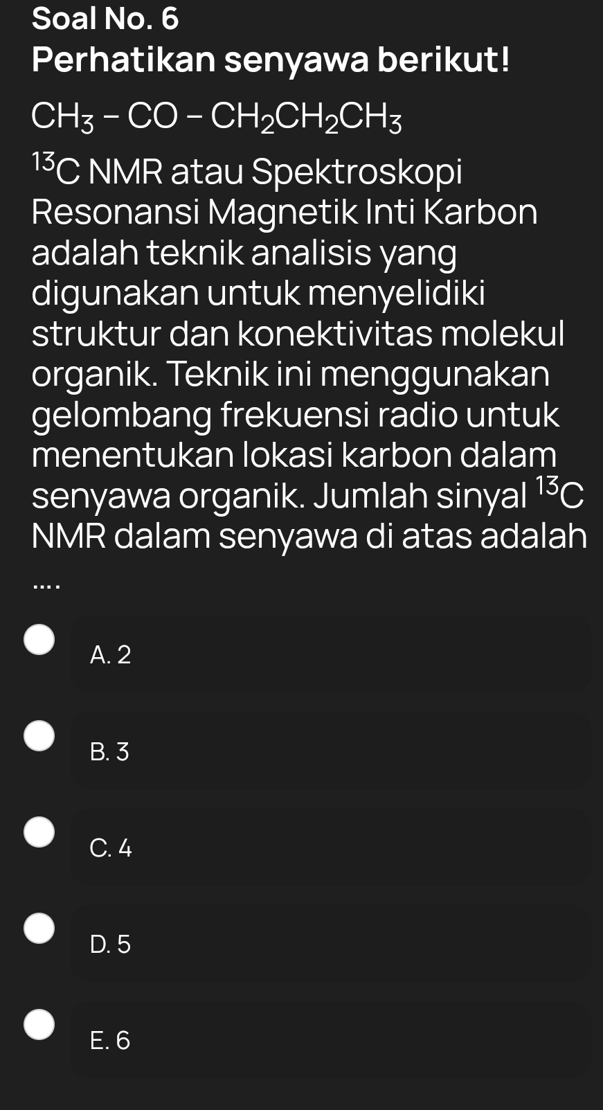 Soal No. 6
Perhatikan senyawa berikut!
CH_3-CO-CH_2CH_2CH_3
13 C NMR atau Spektroskopi
Resonansi Magnetik Inti Karbon
adalah teknik analisis yang
digunakan untuk menyelidiki
struktur dan konektivitas molekul
organik. Teknik ini menggunakan
gelombang frekuensi radio untuk
menentukan lokasi karbon dalam
senyawa organik. Jumlah sinyal^(13)C
NMR dalam senyawa di atas adalah
…
A. 2
B. 3
C. 4
D. 5
E. 6