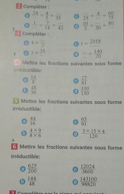 Compléter : 
a  24/·s  = 4/5 = ·s /35   ·s /25 = 4/·s  = 60/75 
b  1/·s  = 7/14 = ·s /42  a  10/2 = (...)/30 = 80/... 
* Compléter : 
a 4= ·s /3  C 1= 2019/·s ·s  
3= 18/...  d  (...)/... = 140/20 
Mettre les fractions suivantes sous forme 
rréductible: 
a  14/8 
C  27/81 
b  48/36 
d  100/150 
Mettre les fractions suivantes sous forme 
irréductible: 
a  44/16 
C  65/91 
b  (4* 9)/8* 6 
d  (3* 15* 4)/120 
6 Mettre les fractions suivantes sous forme 
irréductible: 
a  625/200 
C  12024/3600 
b  144/48 
d  143100/98820 
C e mnlét e r