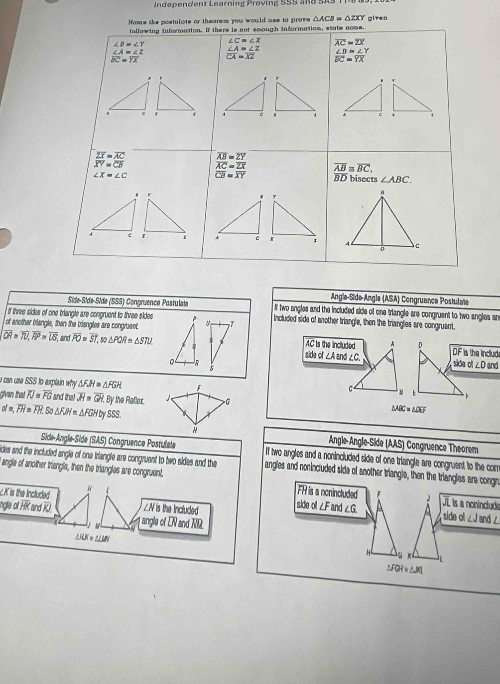 Independent Learning Proving SSS and SAS 
Name the postulate or theorem you would use to prove △ ACB≌ △ ZXY given
following information. If there is not enough information, state none.
∠ C=∠ X
∠ B≌ ∠ Y
overline AC=overline ZX
beginarrayr ∠ A=∠ Z overline BC=endarray  ∠ Z/YX 
beginarrayr ∠ A≌ ∠ Z overline CA=overline XZendarray
∠ B≌ ∠ Y
overline BC=overline YX

overline ZX≌ overline AC
overline AB≌ overline ZY
overline XY≌ overline CB
overline AC≌ overline ZX
overline AB≌ overline BC,
overline CB≌ overline XY
∠ X=∠ C BD bisects ∠ ABC.

Angle-Side-Angle (ASA) Congruence Postulate
Side-Síde-Side (SSS) Congruence Postulate II two angles and the included side of one triangle are congruent to two angles an
if three sides of one triangle are congruent to three sides
included side of another triangle, then the triangles are congruent.
of another triangle, then the triangles are congruent.
overline QR≌ overline TU,overline RP≌ overline US, and overline PO≌ overline ST,so△ PQR≌ △ STU.
AC is the included A D DF is the Include
side of ∠A and ∠ C
0 R side ol ∠ D and
i can use SSS to explain why . △ FJH≌ △ FGH
「
C
 
given that . overline FJ overline FG and that overline JH≌ overline GH. By the Reflex.
G
olm,overline FH=overline FH. So △ FJH≌ △ FGHt by SSS.
△ ABC≌ △ DEF
H  Angle-Angle-Side (AAS) Congruence Theorem
Side-Angle-Side (SAS) Congruence Postulate If two angles and a nonincluded side of one triangle are congruent to the corr
ides and the included angle of one triangle are congruent to two sides and the angles and nonincluded side of another triangle, then the triangles are congn
angle of another triangle, then the triangles are congruent.
∠Kis the Included H 1 FH is a nonincluded F J JL ls a noninclude
ngle of HK and KJ. ∠N is the Included ∠ G.
side o ∠ F and side ol ∠J and ∠
l angle of L and overline NM.
AHUK = ALMN
H
L
△ FGH≌ △ JKI