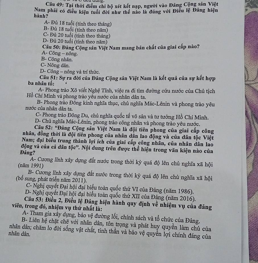 Cu tung.
Câu 49: Tại thời điểm chi bộ xét kết nạp, người vào Đảng Cộng sản Việt
Nam phải có điều kiện tuổi đời như thế nào là đúng với Điều lệ Đảng hiện
hành?
A- Đủ 18 tuổi (tính theo tháng)
B- Đủ 18 tuổi (tính theo năm)
C- Đủ 20 tuổi (tính theo tháng)
D- Đủ 20 tuổi (tính theo năm)
Câu 50: Đảng Cộng sản Việt Nam mang bản chất của giai cấp nào?
A- Công -- nông.
B- Công nhân.
C- Nông dân.
D- Công - nông và trí thức.
Câu 51: Sự ra đời của Đảng Cộng sản Việt Nam là kết quả của sự kết hợp
ba nhân tố:
A- Phong trào Xô viết Nghệ Tĩnh, việc ra đi tìm đường cứu nước của Chủ tịch
Hồ Chí Minh và phong trào yêu nước của nhân dân ta.
B- Phong trào Đông kinh nghĩa thục, chủ nghĩa Mác-Lênin và phong trào yêu
nước của nhân dân ta.
C- Phong trào Đông Du, chủ nghĩa quốc tế vô sản và tư tưởng Hồ Chí Minh.
D- Chủ nghĩa Mác-Lênin, phong trào công nhân và phong trào yêu nước.
Câu 52: “Đảng Cộng sản Việt Nam là đội tiên phong của giai cấp công
nhân, đồng thời là đội tiên phong của nhân dân lao động và của dân tộc Việt
Nam; đại biểu trung thành lợi ích của giai cấp công nhân, của nhân dân lao
động và của cả dân tộc”. Nội dung trên được thể hiện trong văn kiện nào của
Đảng?
A- Cương lĩnh xây dựng đất nước trong thời kỳ quá độ lên chủ nghĩa xã hội
(năm 1991)
B- Cương lĩnh xây dựng đất nước trong thời kỳ quá độ lên chủ nghĩa xã hội
(bổ sung, phát triển năm 2011).
C- Nghị quyết Đại hội đại biểu toàn quốc thứ VI của Đảng (năm 1986).
D- Nghị quyết Đại hội đại biểu toàn quốc thứ XII của Đảng (năm 2016).
Câu 53: Điều 2, Điều lệ Đảng hiện hành quy định về nhiệm vụ của đảng
viên, trong đó, nhiệm vụ thứ nhất là:
A- Tham gia xây dựng, bảo vệ đường lối, chính sách và tổ chức của Đảng.
B- Liên hệ chặt chẽ với nhân dân, tôn trọng và phát huy quyền làm chủ của
nhân dân; chăm lo đời sống vật chất, tinh thần và bảo vệ quyền lợi chính đáng của
nhân dân.