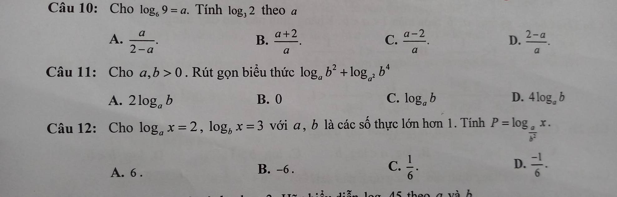 Cho log _69=a. Tính log _32 theo a
A.  a/2-a .  (a+2)/a .  (a-2)/a .  (2-a)/a . 
B.
C.
D.
Câu 11: Cho a,b>0 Rút gọn biểu thức log _ab^2+log _a^2b^4
A. 2log _ab B. 0 C. log _ab D. 4log _ab
Câu 12: Cho log _ax=2, log _bx=3 với a , b là các số thực lớn hơn 1. Tính P=log _ a/b^2 x.
D.
A. 6.
B. -6.
C.  1/6 .  (-1)/6 .