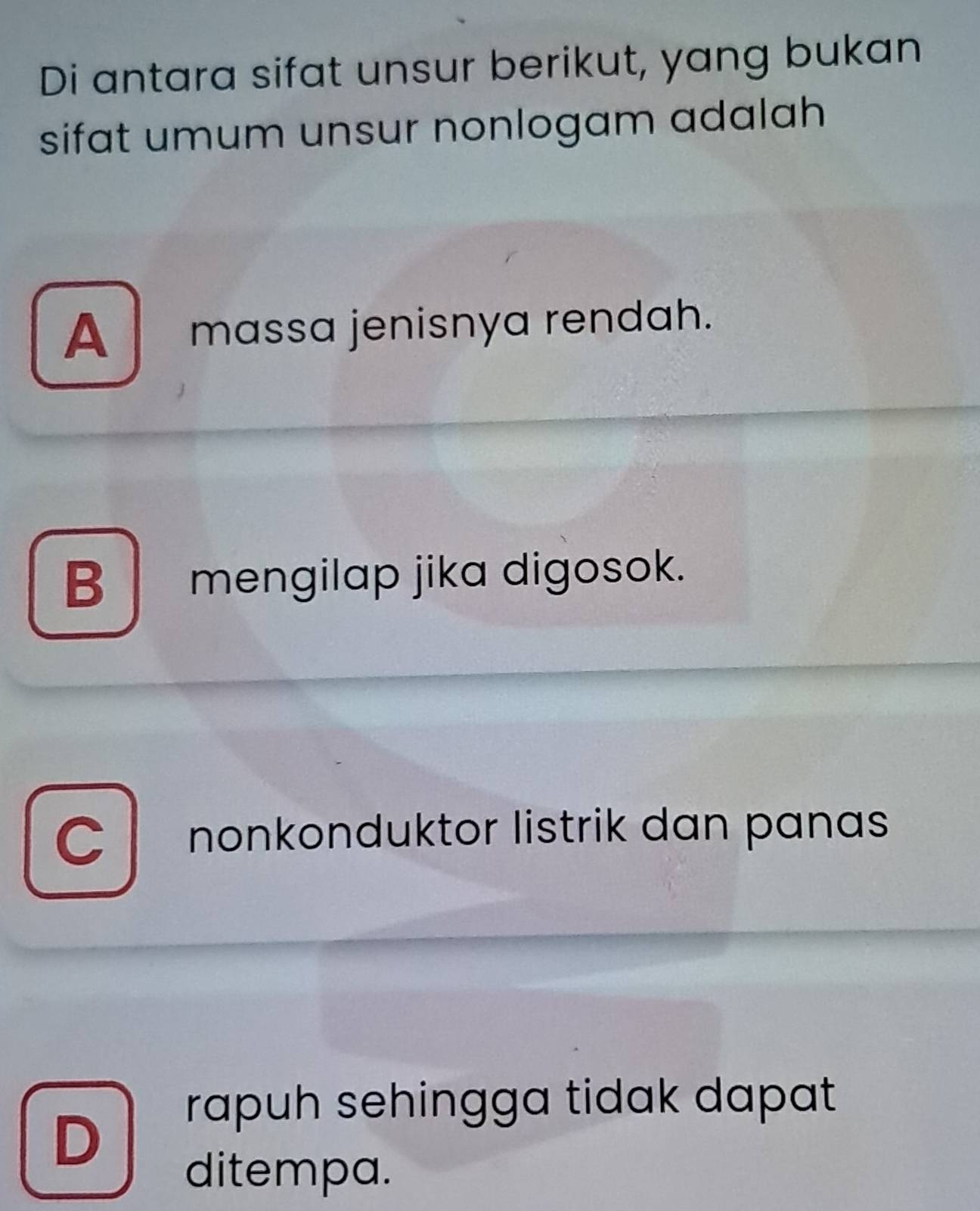 Di antara sifat unsur berikut, yang bukan
sifat umum unsur nonlogam adalah
A massa jenisnya rendah.
B mengilap jika digosok.
C nonkonduktor listrik dan panas
rapuh sehingga tidak dapat
D
ditempa.