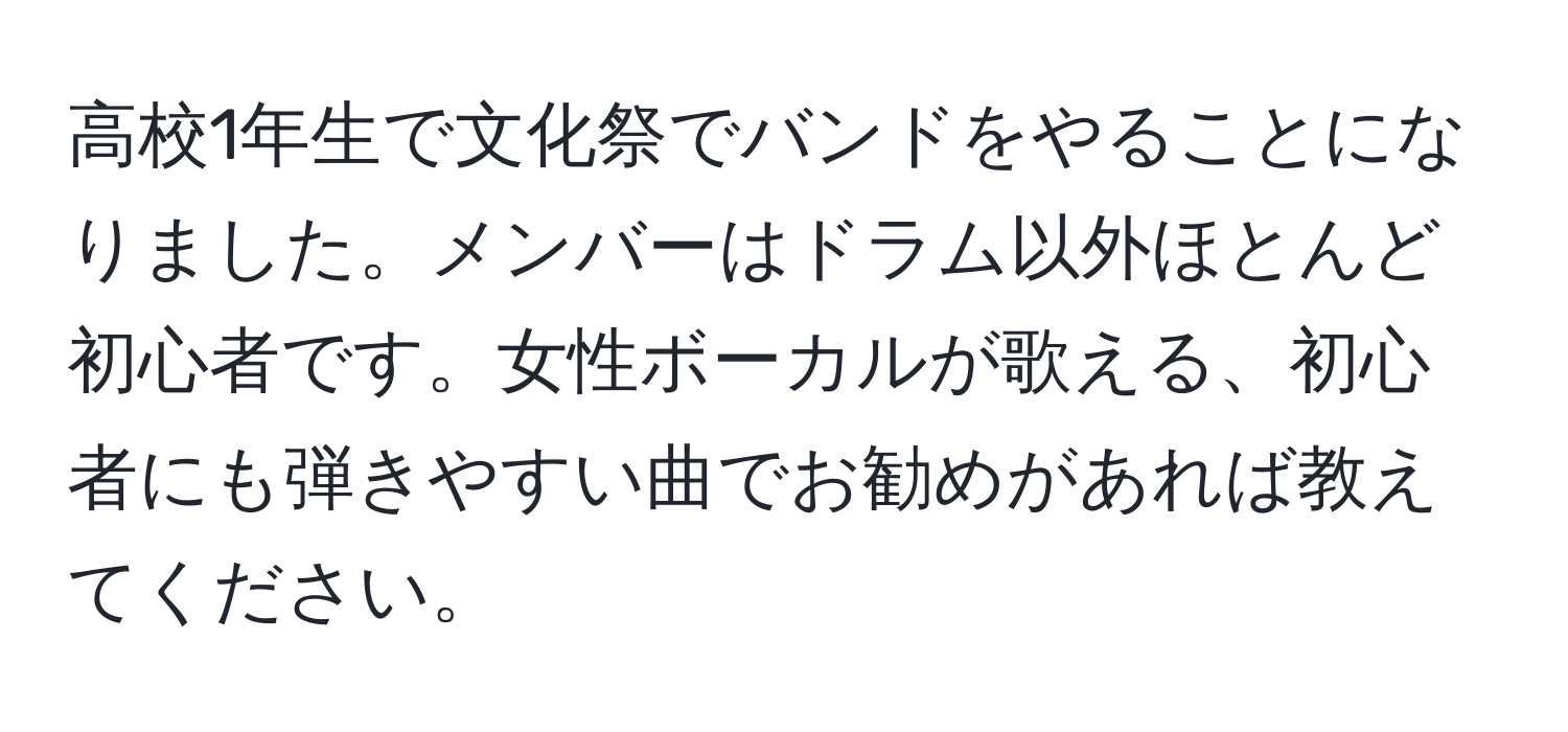 高校1年生で文化祭でバンドをやることになりました。メンバーはドラム以外ほとんど初心者です。女性ボーカルが歌える、初心者にも弾きやすい曲でお勧めがあれば教えてください。