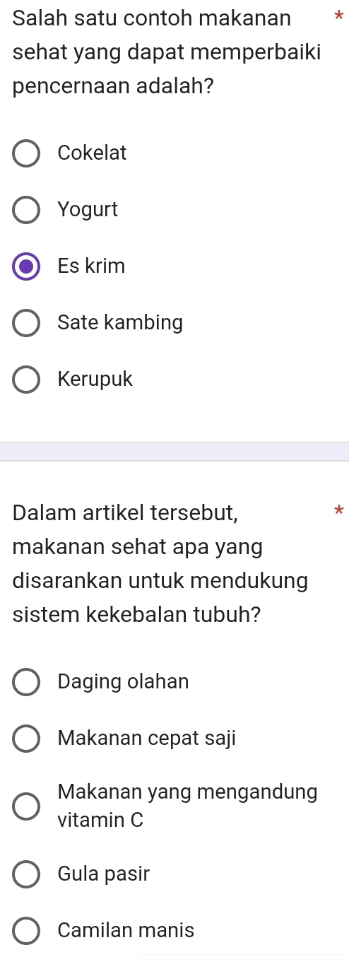 Salah satu contoh makanan *
sehat yang dapat memperbaiki
pencernaan adalah?
Cokelat
Yogurt
Es krim
Sate kambing
Kerupuk
Dalam artikel tersebut, *
makanan sehat apa yang
disarankan untuk mendukung
sistem kekebalan tubuh?
Daging olahan
Makanan cepat saji
Makanan yang mengandung
vitamin C
Gula pasir
Camilan manis