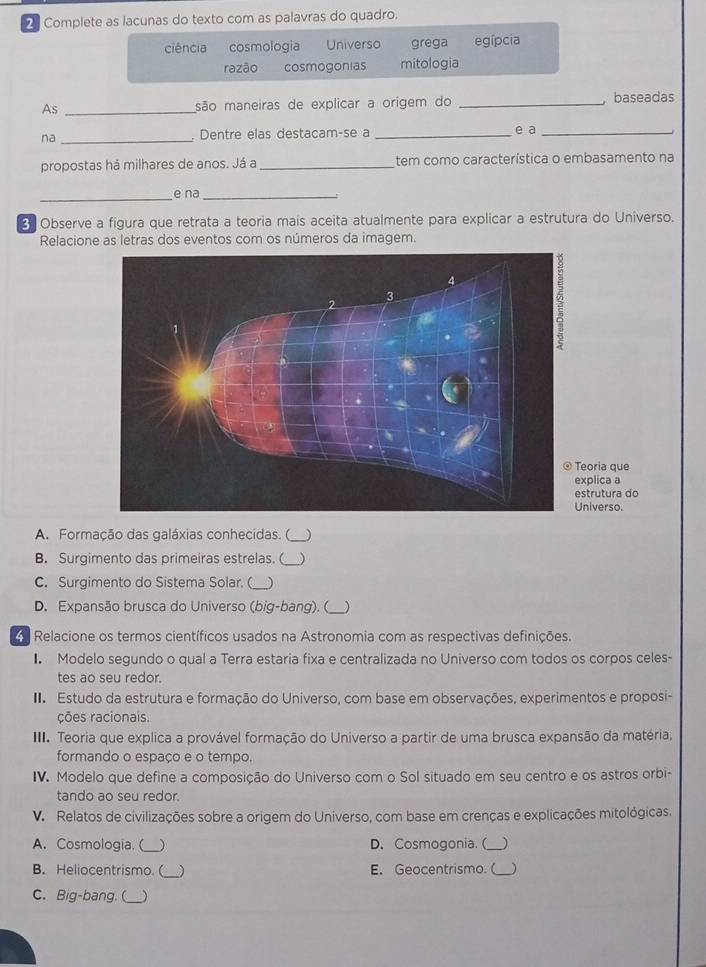 Complete as lacunas do texto com as palavras do quadro.
ciência cosmologia Universo grega egípcia
razão cosmogonias mitologia
As _são maneiras de explicar a origem do _ baseadas
na _. Dentre elas destacam-se a _e a_
propostas há milhares de anos. Já a _tem como característica o embasamento na
_
e na_
3 Observe a figura que retrata a teoria mais aceita atualmente para explicar a estrutura do Universo.
Relacione as letras dos eventos com os números da imagem.
que
explica a
ura do
Universo.
A. Formação das galáxias conhecidas. ( _)
B. Surgimento das primeiras estrelas. ( _)
C. Surgimento do Sistema Solar. (_ )
D. Expansão brusca do Universo (big-bang). (_ )
Relacione os termos científicos usados na Astronomia com as respectivas definições.
I Modelo segundo o qual a Terra estaria fixa e centralizada no Universo com todos os corpos celes-
tes ao seu redor.
I Estudo da estrutura e formação do Universo, com base em observações, experimentos e proposi-
ções racionais
III. Teoria que explica a provável formação do Universo a partir de uma brusca expansão da matéria,
formando o espaço e o tempo.
IV. Modelo que define a composição do Universo com o Sol situado em seu centro e os astros orbi-
tando ao seu redor.
V. Relatos de civilizações sobre a origem do Universo, com base em crenças e explicações mitológicas.
A. Cosmologia. (_ ) D. Cosmogonia. (_ )
B. Heliocentrismo.(_ ) E. Geocentrismo.( _)
C. Big-bang. (_ )