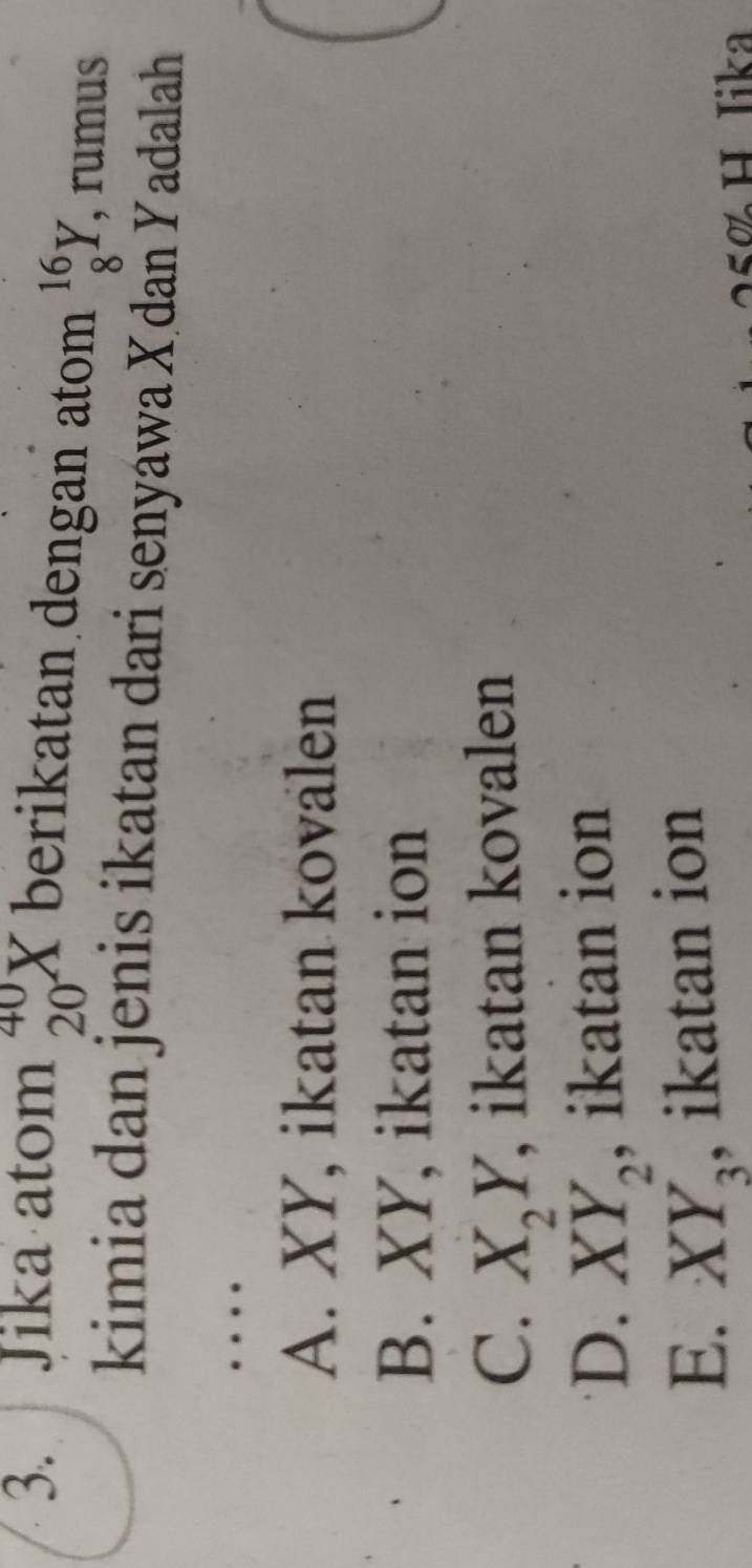 Jika atom beginarrayr 40 20endarray X berikatan dengan atom _8^((16)Y , rumus
kimia dan jenis ikatan dari senyawa Xdaň Yadalah
…
A. XY, ikatan kovalen
B. XY, ikatan ion
C. X_2)Y , ikatan kovalen
D. , ikatan ion
E. beginarrayr XY_2, XY_3endarray , ikatan ion
≤ơ H Iika