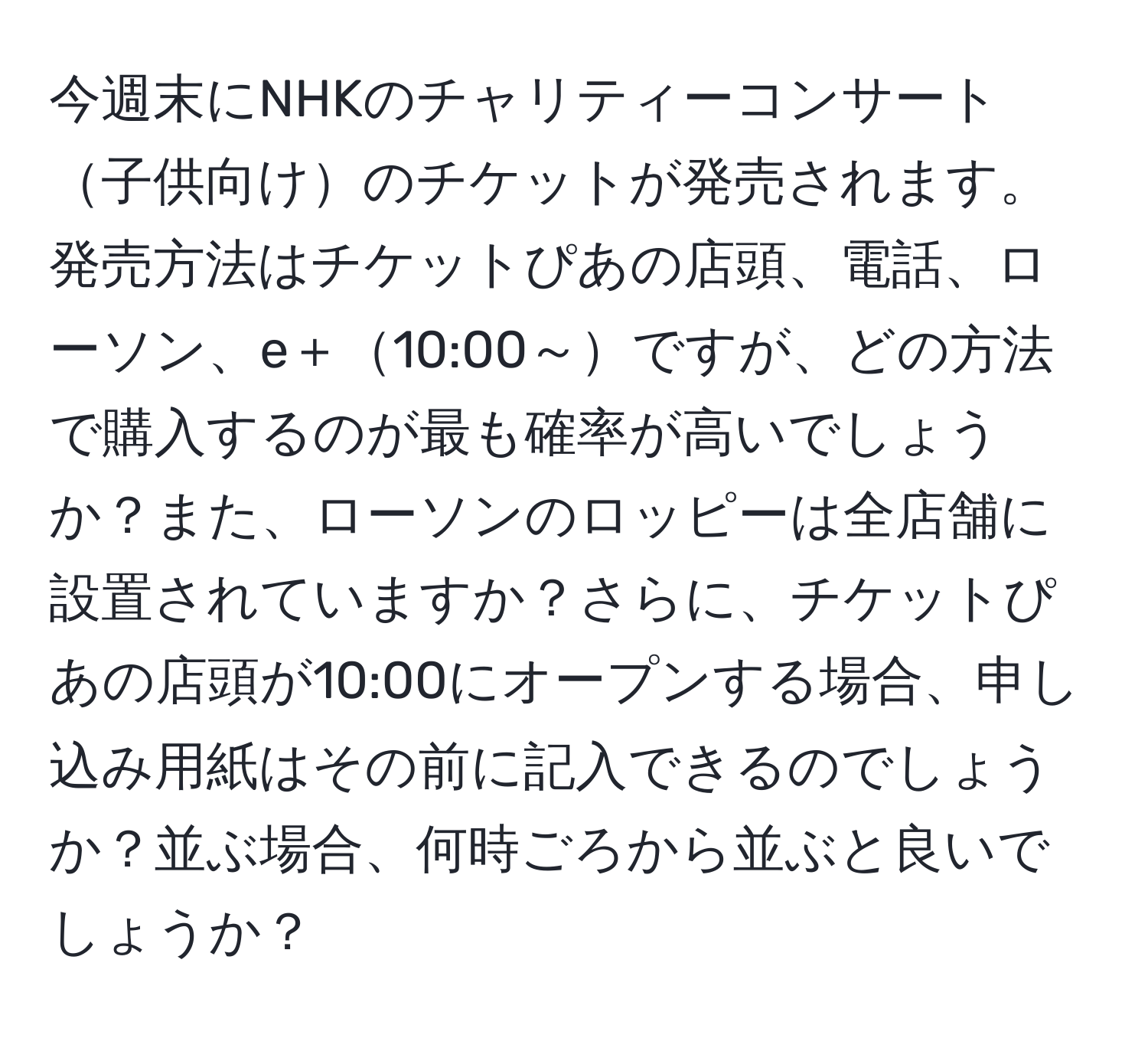 今週末にNHKのチャリティーコンサート子供向けのチケットが発売されます。発売方法はチケットぴあの店頭、電話、ローソン、e＋10:00～ですが、どの方法で購入するのが最も確率が高いでしょうか？また、ローソンのロッピーは全店舗に設置されていますか？さらに、チケットぴあの店頭が10:00にオープンする場合、申し込み用紙はその前に記入できるのでしょうか？並ぶ場合、何時ごろから並ぶと良いでしょうか？