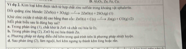 Al_2O_3, Zn, I'e, C
Ví dụ 2. Kim loại kẽm được tách từ hợp chất zinc sulfide trong khoáng vật sphalerite.
Dốt quặng zinc blende: 2ZnS(s)+3O_2(g)to 2ZnO(s)+2SO_2(g)(l)
Khử zinc oxide ở nhiệt độ cao bằng than cốc: ZnO(s)+C(s)xrightarrow rZn(g)+CO(g)(2)
Mỗi phát biểu sau là đúng hay sai?
#. Trong phân ứng (1), chất khử là ZnS và chất oxi hóa là O_2
b. Trong phân ứng (2), ZnO bị oxi hóa thành Zn.
e. Phương pháp sử dụng điều chế kẽm trong quá trình trên là phương pháp nhiệt luyện.
d. Sau phân ứng (2), làm nguội, hơi kẽm ngưng tụ thành kẽm lóng hoặc rằn.