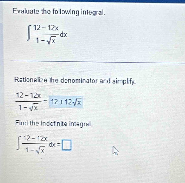 Evaluate the following integral.
∈t  (12-12x)/1-sqrt(x) dx
Rationalize the denominator and simplify.
 (12-12x)/1-sqrt(x) =12+12sqrt(x)
Find the indefinite integral.
∈t  (12-12x)/1-sqrt(x) dx=□