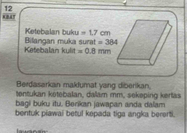 KBAT 
Ketebalan buku =1.7cm
Bilangan muka surat =384
Ketebalan kulit =0.8mm
Berdasarkan maklumat yang diberikan, 
tentukan ketebalan, dalam mm, sekeping kertas 
bagi buku itu, Berikan jawapan anda dalam 
bentuk piawai betul kepada tiga angka bererti.