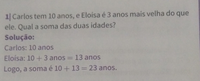 1| Carlos tem 10 anos, e Eloísa é 3 anos mais velha do que 
ele. Qual a soma das duas idades? 
Solução: 
Carlos: 10 anos 
Eloísa: 10+3 an s=13anos
Logo, a soma é 10+13=23anos.