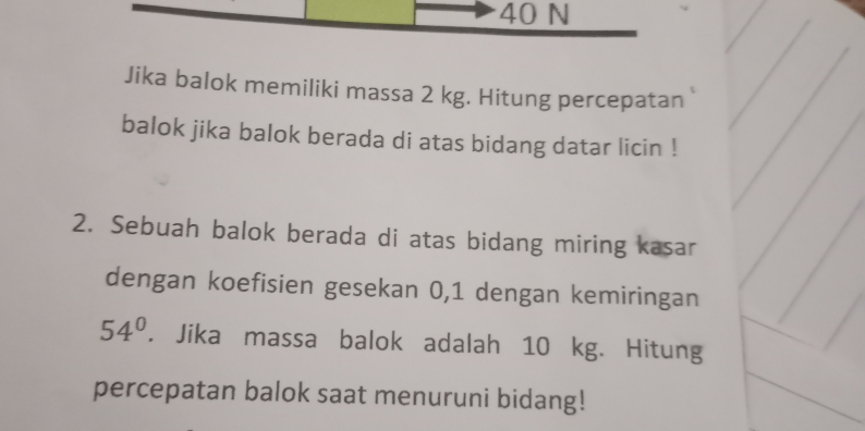 40 N
Jika balok memiliki massa 2 kg. Hitung percepatan 
balok jika balok berada di atas bidang datar licin ! 
2. Sebuah balok berada di atas bidang miring kasar 
dengan koefisien gesekan 0,1 dengan kemiringan
54°. Jika massa balok adalah 10 kg. Hitung 
percepatan balok saat menuruni bidang!