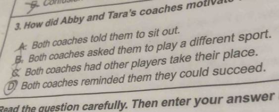 comus
3. How did Abby and Tara's coaches mot a
A Both coaches told them to sit out.
B. Both coaches asked them to play a different sport.
. Both coaches had other players take their place.
D Both coaches reminded them they could succeed.
Read the question carefully. Then enter your answer