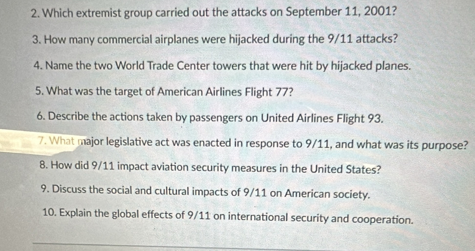 Which extremist group carried out the attacks on September 11, 2001? 
3. How many commercial airplanes were hijacked during the 9/11 attacks? 
4. Name the two World Trade Center towers that were hit by hijacked planes. 
5. What was the target of American Airlines Flight 77? 
6. Describe the actions taken by passengers on United Airlines Flight 93. 
7. What major legislative act was enacted in response to 9/11, and what was its purpose? 
8. How did 9/11 impact aviation security measures in the United States? 
9. Discuss the social and cultural impacts of 9/11 on American society. 
10. Explain the global effects of 9/11 on international security and cooperation.