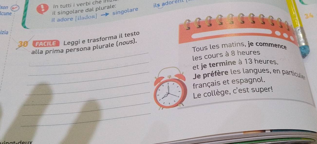 son 
ils adorent 
In tutti i verbi che i 
lcune 
il singolare dal plurale:
3%
il adore [ilador] → singolare 
C 
izia
30 FACILE Leggi e trasforma il testo 
alla prima persona plurale (nous). 
Tous les matins, je commence 
_les cours à 8 heures 
_et je termine à 13 heures. 
_Je préfère les langues, en particulier 
_français et espagnol. 
_Le collège, c'est super! 
_ 
_