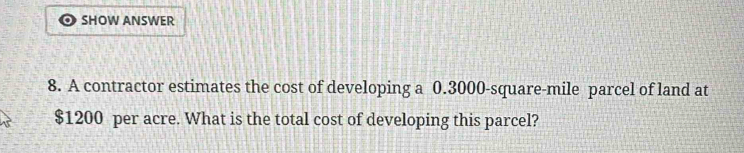 SHOW ANSWER 
8. A contractor estimates the cost of developing a 0.3000-square-mile parcel of land at
$1200 per acre. What is the total cost of developing this parcel?